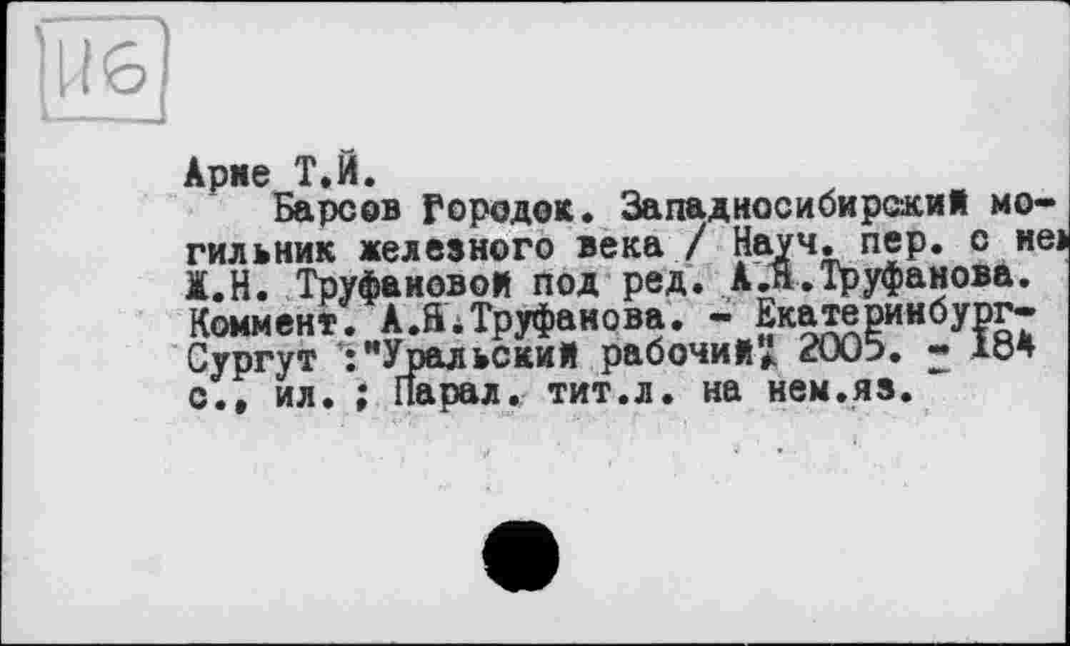 ﻿Арме Т.Й.
Барсов Городок. Западносибирский могильник железного века / Науч. пер. с неї Ж.Н. Труфановой под ред. А .Я. Труфанова. Коммент. А.S.Труфанова. - Екатеринбург-Сургут :"Уральский рабочий" 2005. - 184 с., ил. ; Парал. тит.л. на нем.яз.